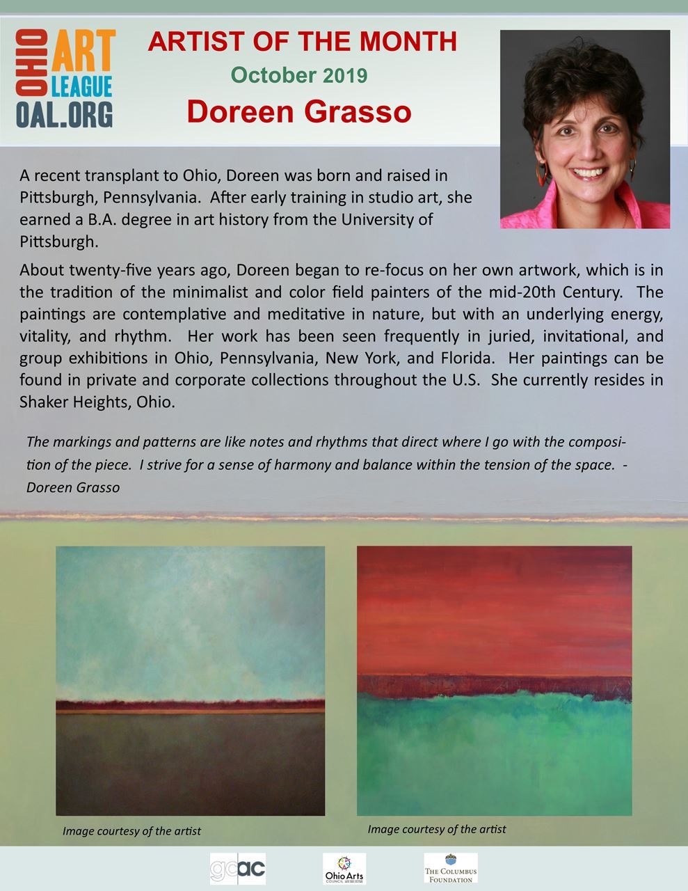 Artist of the month October 2019 Doreen Grasso.  A recent transplant to Ohio, doreen was born and raised in Pittssburgh, Pennsylvania.  After early training in studio art, she earned a BA degree in art history from the University of Pittsburgh. About Twenty-five years ago, Doreen began to re-focus on her own artwork, which is in the tradition of the minimalist and color field painters of the mid-20th century. the paintings are contemplative and meditative in nature, but with an underlying energy, vitality and rhythm. Her work has been seen frequently in juried, invitational, and group exhibitions in Ohio, Pennsylvania, New York, and Florida. her paintings can be found in private and corporate collections throughtout the US. she currently resides in Shaker Heights, Ohio.  "The markings and patterns are like notes and rhythms that direct where I go with the composition of the piece. I strive for a sense of harmony and balance withing the tension of the space." - Doreen Grasso